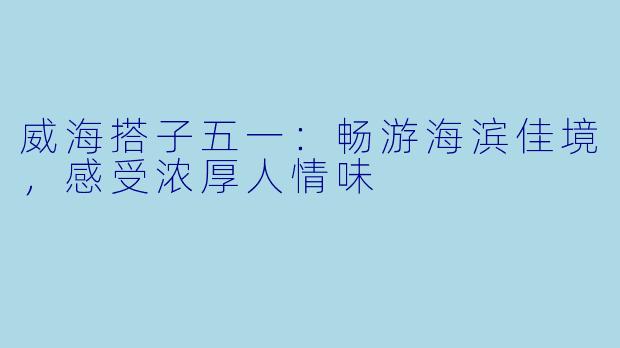 威海搭子五一：畅游海滨佳境，感受浓厚人情味
