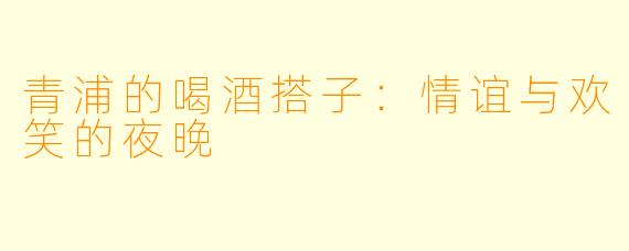 青浦的喝酒搭子：情谊与欢笑的夜晚