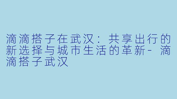 滴滴搭子在武汉：共享出行的新选择与城市生活的革新-滴滴搭子武汉
