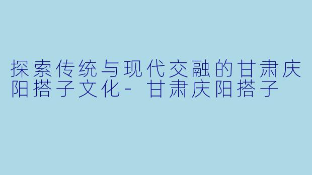 探索传统与现代交融的甘肃庆阳搭子文化-甘肃庆阳搭子