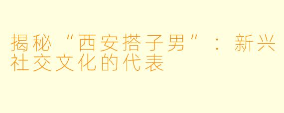 揭秘“西安搭子男”：新兴社交文化的代表