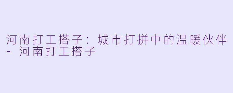 河南打工搭子：城市打拼中的温暖伙伴-河南打工搭子