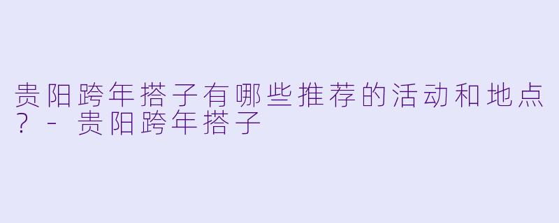 贵阳跨年搭子有哪些推荐的活动和地点？-贵阳跨年搭子