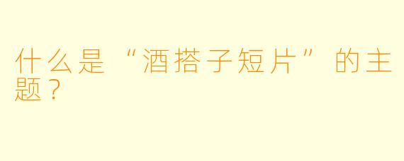 什么是“酒搭子短片”的主题？