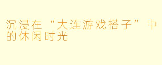 沉浸在“大连游戏搭子”中的休闲时光