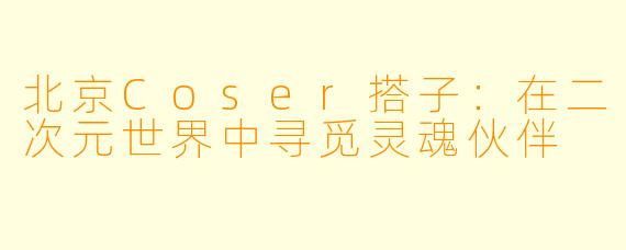 北京Coser搭子：在二次元世界中寻觅灵魂伙伴