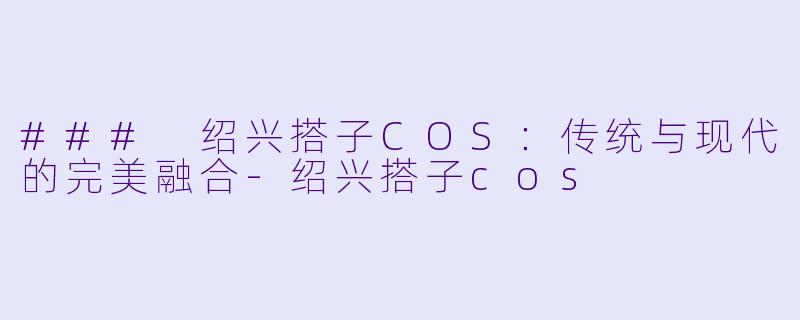 ### 绍兴搭子COS：传统与现代的完美融合-绍兴搭子cos