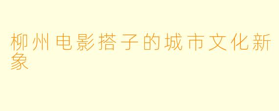 柳州电影搭子的城市文化新象