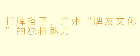 打牌搭子，广州“牌友文化”的独特魅力