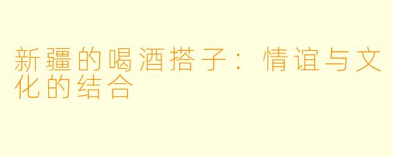 新疆的喝酒搭子：情谊与文化的结合