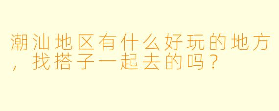 潮汕地区有什么好玩的地方，找搭子一起去的吗？