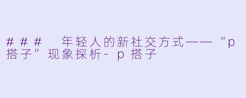 ### 年轻人的新社交方式——“p搭子”现象探析-p搭子