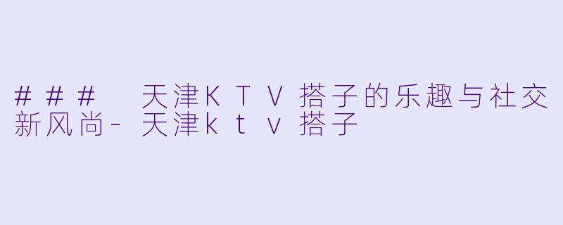 ### 天津KTV搭子的乐趣与社交新风尚-天津ktv搭子