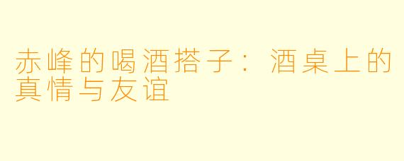 赤峰的喝酒搭子：酒桌上的真情与友谊