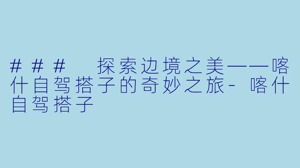### 探索边境之美——喀什自驾搭子的奇妙之旅-喀什自驾搭子