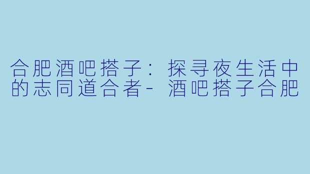 合肥酒吧搭子：探寻夜生活中的志同道合者-酒吧搭子合肥