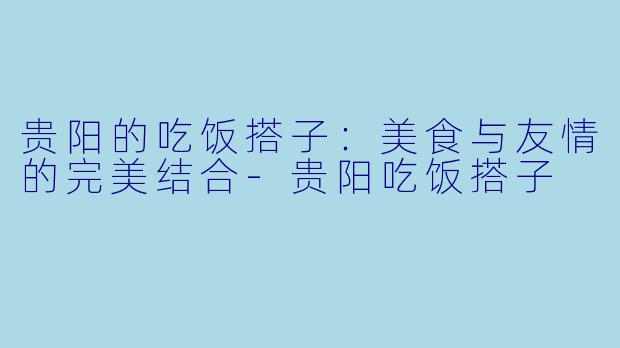 贵阳的吃饭搭子:美食与友情的完美结合