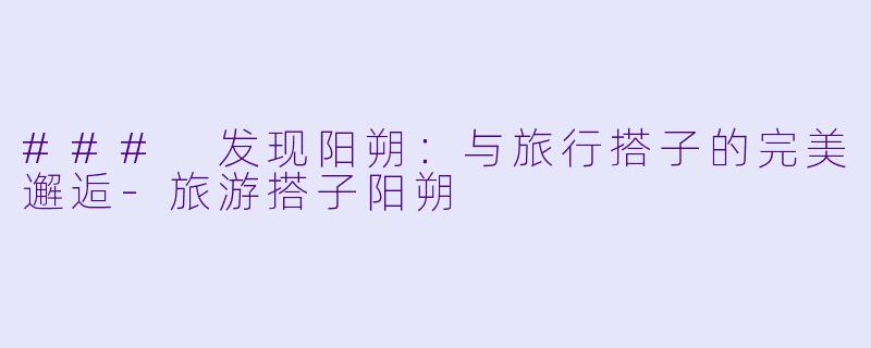 ### 发现阳朔：与旅行搭子的完美邂逅-旅游搭子阳朔