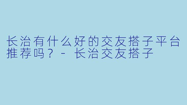 长治有什么好的交友搭子平台推荐吗？