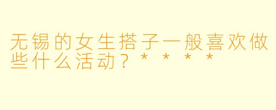 无锡的女生搭子一般喜欢做些什么活动？****