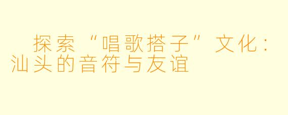  探索“唱歌搭子”文化：汕头的音符与友谊