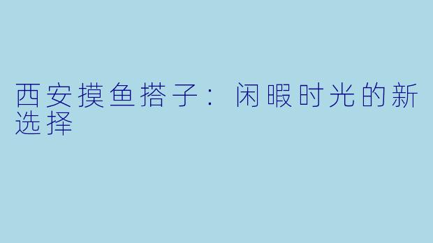 西安摸鱼搭子：闲暇时光的新选择