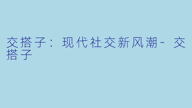 交搭子：现代社交新风潮-交搭子