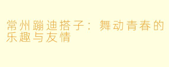 常州蹦迪搭子：舞动青春的乐趣与友情