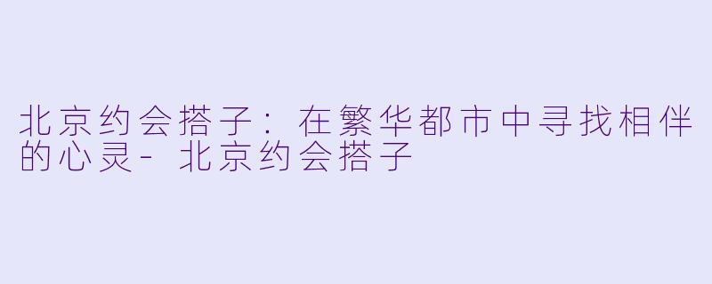 北京约会搭子：在繁华都市中寻找相伴的心灵-北京约会搭子