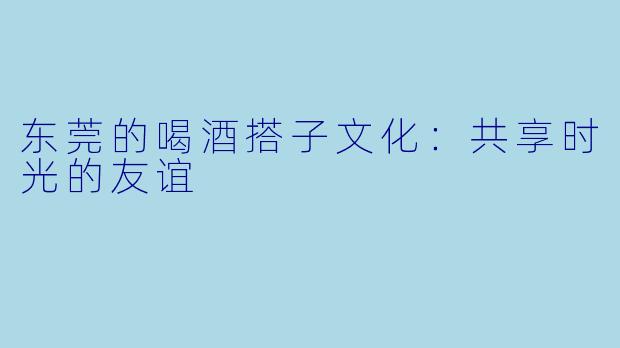 东莞的喝酒搭子文化:共享时光的友谊