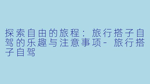 探索自由的旅程：旅行搭子自驾的乐趣与注意事项-旅行搭子自驾