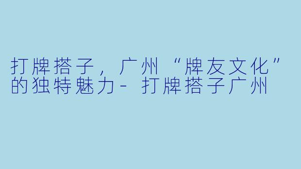 打牌搭子，广州“牌友文化”的独特魅力-打牌搭子广州