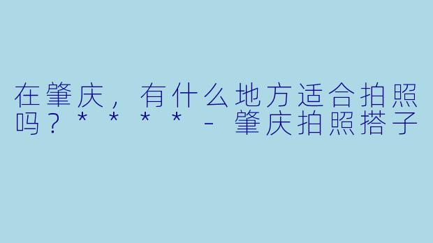在肇庆，有什么地方适合拍照吗？****