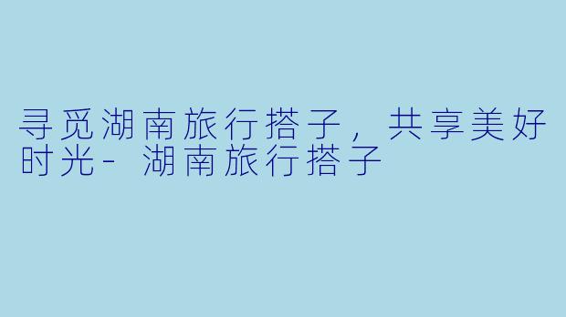 寻觅湖南旅行搭子，共享美好时光-湖南旅行搭子