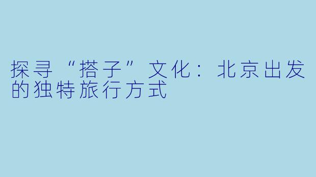 探寻“搭子”文化：北京出发的独特旅行方式