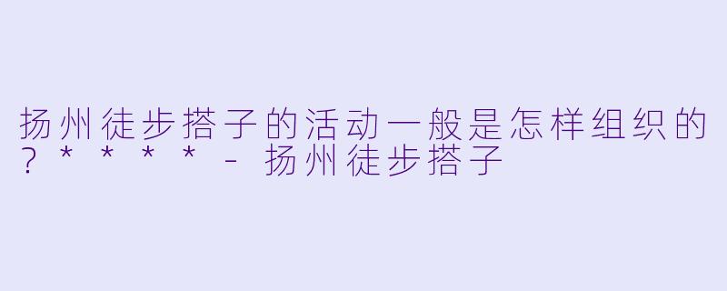 扬州徒步搭子的活动一般是怎样组织的?****