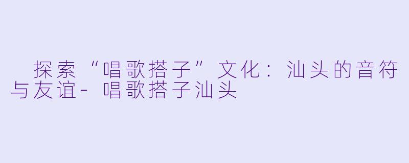  探索“唱歌搭子”文化：汕头的音符与友谊-唱歌搭子汕头