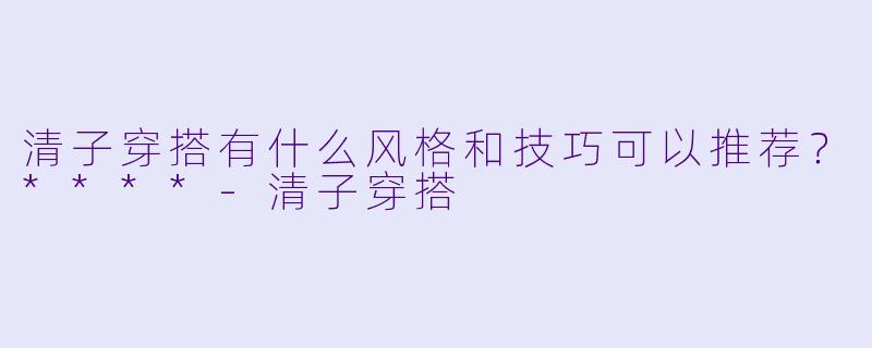 清子穿搭有什么风格和技巧可以推荐?****