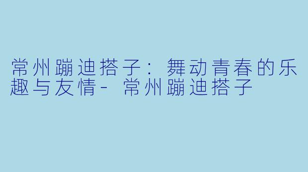 常州蹦迪搭子：舞动青春的乐趣与友情-常州蹦迪搭子