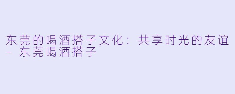 东莞的喝酒搭子文化：共享时光的友谊-东莞喝酒搭子
