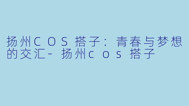 扬州COS搭子：青春与梦想的交汇-扬州cos搭子