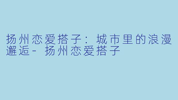 扬州恋爱搭子：城市里的浪漫邂逅-扬州恋爱搭子