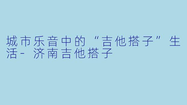 城市乐音中的“吉他搭子”生活-济南吉他搭子