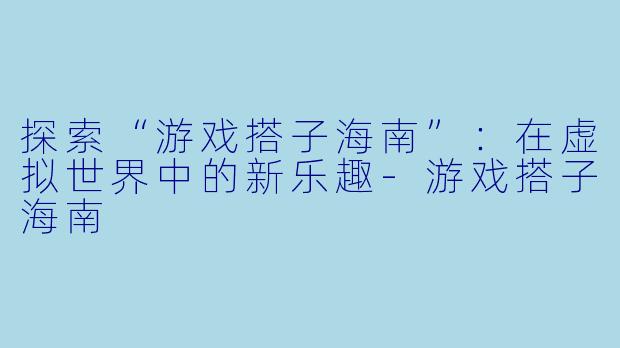 探索“游戏搭子海南”:在虚拟世界中的新乐趣