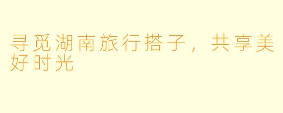 寻觅湖南旅行搭子,共享美好时光