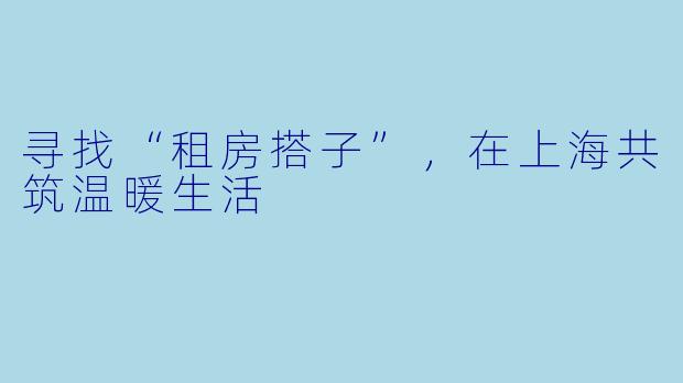 寻找“租房搭子”，在上海共筑温暖生活