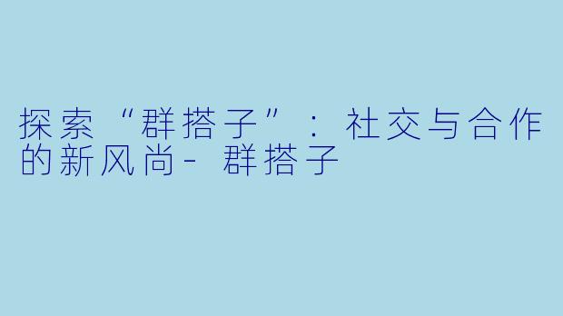 探索“群搭子”：社交与合作的新风尚