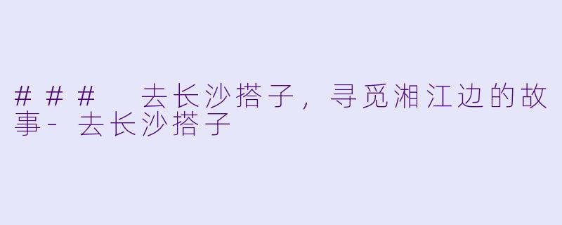 ### 去长沙搭子，寻觅湘江边的故事-去长沙搭子