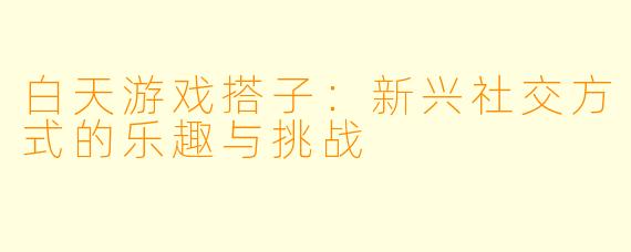 白天游戏搭子：新兴社交方式的乐趣与挑战