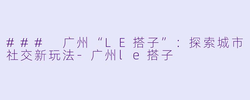 ### 广州“LE搭子”：探索城市社交新玩法-广州le搭子